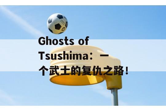 Ghosts of Tsushima：一个武士的复仇之路！